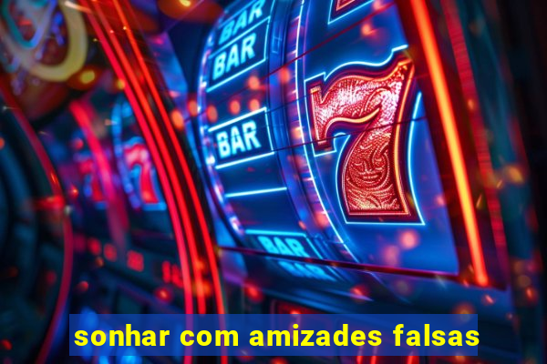 sonhar com amizades falsas